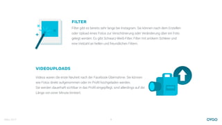 März 2017 9
FILTER
Filter gibt es bereits sehr lange bei Instagram. Sie können nach dem Erstellen
oder Upload eines Fotos zur Verschönerung oder Veränderung über ein Foto
gelegt werden. Es gibt Schwarz-Weiß-Filter, Filter mit antikem Schleier und
eine Vielzahl an hellen und freundlichen Filtern.
VIDEOUPLOADS
Videos waren die erste Neuheit nach der Facebook-Übernahme. Sie können
wie Fotos direkt aufgenommen oder im Proﬁl hochgeladen werden. 
Sie werden dauerhaft sichtbar in das Proﬁl eingepflegt, sind allerdings auf die
Länge von einer Minute limitiert.
 