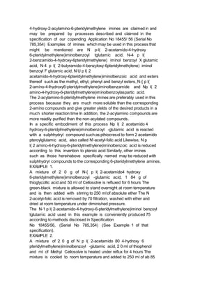 4-hydroxy-2-acylamino-6-pteridylmethylene imines are claimed in and
may be prepared by processes described and claimed in the
specification of our copending Application No 18455/ 56 (Serial No
785,354) Examples of imines which may be used in this process that
might be mentioned are N p-l( 2-acetamido-4-hydroxy
6-pteridylmethylene)iminolbenzoyl tglutamic acid, N-4 p l(
2-benzamido-4-hydroxy-6pteridylmethylene) iminol benzoyl X glutamic
acid, N-4 p l( 2-butyramido-4-benzyloxy-6pteridylmethylene) iminol
benzoyl F glutamic acid, N U p l( 2
acetamido-4-hydroxy-6pteridylmethylene)iminolbenzoic acid and esters
thereof such as the methyl, ethyl, phenyl and benzyl esters, N-{ p l(
2-amino-4-lhydroxy6-pteridylmethylene)iminolbenzamide and Np l( 2
amino-4-hydroxy-6-pteridylmethylene)iminolbenzoylaspartic acid.
The 2-acylamino-6-pteridylmethylene imines are preferably used in this
process because they are much more soluble than the corresponding
2-amino compounds and give greater yields of the desired products in a
much shorter reaction time In addition, the 2-acylamino compounds are
more readily purified than the non-acylated compounds.
In a specific embodiment of this process Np l( 2 acetamido 4
hydroxy-6-pteridylmethylene)iminolbenzoyl -glutamic acid is reacted
with a sulphhydryl compound such as pthiocresol to form 2 acetamido
pteroylglutamic acid, also called N'-acetyl-folic acid Likewise, N p
l( 2 amino-4-hydroxy-6-pteridylmethylene)iminolbenzoic acid is reduced
according to this invention to pteroic acid Similarly, other imines
such as those hereinabove specifically named may be reduced with
sulphhydryl compounds to the corresponding 6-pteridylmethylene amines.
EXAMPLE 1.
A mixture of 2 0 g of N-{ p l( 2-acetamido4 hydroxy
6-pteridylmethylene)iminolbenzoyl -glutamic acid, 1 84 g of
thioglycollic acid and 50 ml of Cellosolve is refluxed for 6 hours The
green-black mixture is allowed to stand overnight at room temperature
and is then added with stirring to 250 ml of absolute ether The N
2-acetyl-folic acid is removed by 70 filtration, washed with ether and
dried at room temperature under diminished pressure.
The N-1 p l( 2-acetamido-4-hydroxy-6-pteridylmethylene)iminol benzoyl
tglutamic acid used in this example is conveniently produced 75
according to methods disclosed in Specification
No 18455/56, (Serial No 785,354) (See Example 1 of that
specification).
EXAMPLE 2.
A mixture of 2 0 g of N p l( 2-acetamido 80 4-hydroxy 6
pteridylmethylene)iminolbenzoyl -glutamic acid, 2 0 ml of thiophenol
and ml of Methyl Cellosolve is heated under reflux for 4 hours The
mixture is cooled to room temperature and added to 250 ml of ab 85
 