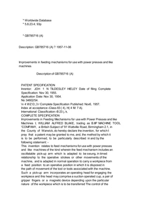 * Worldwide Database
* 5.8.23.4; 93p
* GB785716 (A)
Description: GB785716 (A) ? 1957-11-06
Improvements in feeding mechanisms for use with power presses and like
machines
Description of GB785716 (A)
PATENT SPECIFICATION
Inrentor: JOH 1 N TILDESLEY HIELEY Date of filing Complete
Specification: Nov 30, 1955.
Application Date: Nov 30, 1954.
No 34602/54.
n 4 WZ O;,3 r Complete Specification Published: Nov6, 1957.
Index at acceptance:-Class 83 ( 4), H( 4 M: 7 A).
International Classification:-B 23 j, k.
COMPLETE SPECIFICATION
Improvements in Feeding Mechanisms for use with Power Presses and like
Machines I, WILLIAM ALFRED BLAKE, trading as B.IIP MACHINE TOOL
'COMPANY, a British Subject of '91 Wattville Road, Birmingham 2.1, in
the County of Warwick, do hereby declare the invention, for which I
pray that a patent may be granted to me, and, the method by which it
is to be performed, to be particularly described in and by the
following statement: -
This invention relates to feed mechanisms for use with power presses
and like machines of the kind wherein the feed mechanism includes an
oscillatable pick-up arm which is adapted to be swung, in timed
relationship to the operative strokes or other movements of the
machine, and is adapted in normal operation to carry a workpiece from
a feed position to an operative position in which it is disposed in
the path of movement of the tool or tools associated with the machine.
Such a pick-up arm incorporates an operating head for engaging the
workpiece and this head may comprise a suction operated cup, a pair of
gripper fingers or a magnetic device depending upon the particular
nature of the workpiece which is to be transferred The control of the
 