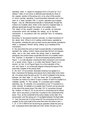 operating head, in regard to changing it from a CC pick-up " to a "
release " state, or vice versa, is effected automatically by virtue of
the angular position of the pickup arm, or by virtue of the position
of some member operating in synchronization therewith, and, in the
case of a head provided with a suction operated cup or gripper
fingers, may be effected pneumatically or hydraulically through the
medium of a suitable valve, whilst, in the case of a magnetic head, is
effected electrically through the medium of a suitable switch.
The object of the present invention is to provide an improved
construction which will facilitate the setting, up of the feed
mechanism in accordance with the particular form of workpiece
concerned.
According to the present invention I provide, in a feed mechanism of
the above kind, l(Pice 3 s 6 d l setting control means, operable by
the operator, whereby the pick-up head may be permanently activated to
retain a workpiece thereof during setting up or resetting of the
mechanism.
In the case where the pick-up head' is pneumatically or hydraulically
operated the setting control means would take the form of a bypass
valve, and in the case where the pickup head is electrically
energized, the control means would take the form of a suitable switch.
The invention is illustrated in the accompanying drawing wherein:
Figure 1 is a side elevation showing the feed mechanism unit mounted
on a power press, Figure 2 is a plan view thereof, Figure 3 is a
section 'on line 3-3 of Figure Figure 4 is a front elevation of the
unit and Figure 5 is a schematic diagram showing the layout of the
pneumatic supplies to the pickup head.
In the form' of my invention illustrated showing it as applied to a
feed mechanism for feeding work-pieces from a feed table to the lower
die of a power press the pick-up arm 10, which is adapted to be swung
between the feed table 11 and the lower die '12, is adjustably
mounted, by means of a clamp 13 upon a sleeve 14 which is coupled to a
rotatable spindle 15 This spindle 15 is provided with a radially
extending lug 16 whereby it is connected to a rod '17 mounted on a
'slide member 18 slidable on a suitable 'bed 19 which can be secured
to the side of the power press This slide 118 ' is 'connected, through
the medium of links 21, 22, to one end of a connecting rod 23 whose
other end is secured to a crank disc mounted on the crankshaft of the
press Thus as the crankshaft of the press rotates so the slide 18 is
reciprocated and' the pickup arm 10 oscillated between the feed table
11 'and the lower die 12 of the press 20 The connecting rod 23 is so
coupled' to the crank shaft of the press that when the press is per1 >
7 ,Z" 2 " KY 5 785716 SO Ss forming its operative stroke the pick-up
arm is disposed at the feed table end of its' stroke, the pick-up arm
 