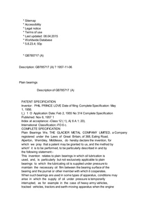 * Sitemap
* Accessibility
* Legal notice
* Terms of use
* Last updated: 08.04.2015
* Worldwide Database
* 5.8.23.4; 93p
* GB785717 (A)
Description: GB785717 (A) ? 1957-11-06
Plain bearings
Description of GB785717 (A)
PATENT SPECIFICATION
Inventor: PHIL PRINCE LOVE Date of filing Complete Specification: May
1, 1956.
I_) 1 O Application Date: Feb 2, 1955 No 314 Complete Specification
Published: Nov 6, 1957 1
Index at acceptance: -Class 12 ( 1), A( 6 A 1: 20).
International Classification:-FO 6 c.
COMPLETE SPECIFICATION
Plain Bearings We, THE GLACIER METAL COMPANY LIMITED, a Company
registered under the Laws of Great Britain, of 368, Ealing Road,
Alperton, Wembley, Middlesex, do hereby declare the invention, for
which we pray that a patent may be granted to us, and the method by
which' it is to be performed, to be particularly described in and by
the following statement:-
This invention relates to plain bearings in which oil lubrication is
used, and, is particularly but not exclusively applicable to plain
bearings to which the lubricating oil is supplied under pressure to
maintain the necessary oil film between the bearing surface of the
bearing and the journal or other member with which it cooperates.
When such bearings are used in some types of apparatus, conditions may
arise in which the supply of oil under pressure is temporarily
interrupted, as for example in the case of heavy army vehicles,
tracked vehicles, tractors and earth-moving apparatus when the engine
 