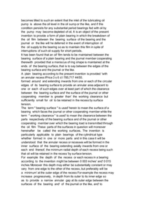 becomes tilted to such an extent that the inlet of the lubricating oil
pump is above the oil level in the oil sump or the like, and if this
condition persists for any substantial period bearings fed with oil by
the pump may become depleted of oil, It is an object of the present
invention to provide a form of plain bearing in which the breakdown of
the oil film between the bearing surface of the bearing and the
journal or the like will he deferred in the event of interruption of
the oil supply to the bearing so as to maintain this film in spite of
interruptions of such oil supply for short periods.
It has been found that an oil' film tends to be maintained between the
bearing surface of a plain bearing and the journal member cooperating
therewith provided that a meniscus of ring shape is maintained at the
ends of the bearing surface, that is to say between the edges of the
bearing surface and the journal or the like.
A plain bearing according to the present invention is provided 'with
an annular recess lPrice 3 s 6 d l 785,717 44/55.
formed around and extending inwards from one or each of the circular
edges of its bearing surface to provide an annular area adjacent to
one or each of such edges over at least part of which the clearance
between the bearing surface and' the surface of the journal or other
cooperating member is greater than' the working clearance but
sufficiently small for oil to be retained in the recess by surface
tension.
The term " bearing surface " is used' herein to mean the surface of a
bearing which faces the journal or other cooperating member while the
term " working clearance " is used' to mean the clearance between the
parts respectively of the bearing surface and of the journal or other
cooperating member over which the bearing load is transmitted through
the oil film These parts of the surfaces in question will moreover
hereinafter be called the working surfaces, The invention is
particularly applicable to plain bearings of the cylindrical type
whether formed in one or more parts and in this case it will be
understood that the annular recess or recesses will be formed in the
inner surface of the bearing extending axially inwards from one or
each end thereof, the minimum radial depth of each recess being such
that oil will be retained in the recess 'by surface tension.
For example the depth of the recess or each recess in a bearing
according to the invention might be between 0 003 inches' and' 0 015
inches Moreover this depth may either be substantially constant or may
vary from one edge to the other of the recess, but preferably will be
a minimum' at the outer edge of the recess For example the recess may
increase progressively, in depth from its outer to its inner edge so
as to provide a narrow annular gap at its outer edge between the
surfaces of the bearing and' of the journal or the like, and' to
 