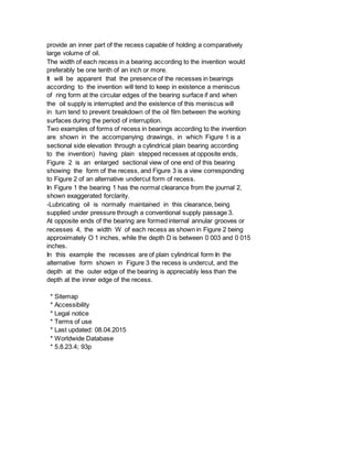 provide an inner part of the recess capable of holding a comparatively
large volume of oil.
The width of each recess in a bearing according to the invention would
preferably be one tenth of an inch or more.
It will be apparent that the presence of the recesses in bearings
according to the invention will tend to keep in existence a meniscus
of ring form at the circular edges of the bearing surface if and when
the oil supply is interrupted and the existence of this meniscus will
in turn tend to prevent breakdown of the oil film between the working
surfaces during the period of interruption.
Two examples of forms of recess in bearings according to the invention
are shown in the accompanying drawings, in which Figure 1 is a
sectional side elevation through a cylindrical plain bearing according
to the invention) having plain stepped recesses at opposite ends,
Figure 2 is an enlarged sectional view of one end of this bearing
showing the form of the recess, and Figure 3 is a view corresponding
to Figure 2 of an alternative undercut form of recess.
In Figure 1 the bearing 1 has the normal clearance from the journal 2,
shown exaggerated forclarity.
-Lubricating oil is normally maintained in this clearance, being
supplied under pressure through a conventional supply passage 3.
At opposite ends of the bearing are formed internal annular grooves or
recesses 4, the width W of each recess as shown in Figure 2 being
approximately O 1 inches, while the depth D is between 0 003 and 0 015
inches.
In this example the recesses are of plain cylindrical form In the
alternative form shown in Figure 3 the recess is undercut, and the
depth at the outer edge of the bearing is appreciably less than the
depth at the inner edge of the recess.
* Sitemap
* Accessibility
* Legal notice
* Terms of use
* Last updated: 08.04.2015
* Worldwide Database
* 5.8.23.4; 93p
 