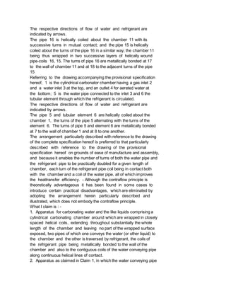 The respective directions of flow of water and refrigerant are
indicated by arrows.
The pipe 16 is helically coiled about the chamber 11 with its
successive turns in mutual contact; and the pipe 15 is helically
coiled about the turns of the pipe 16 in a similar way; the chamber 11
being thus wrapped in two successive layers of helically wound
pipe-coils 16, 15. The turns of pipe 16 are metallically bonded at 17
to the wall of chamber 11 and at 18 to the adjacent turns of the pipe
15
Referring to the drawing accompanying the provisional specification
hereof, 1 is the cylindrical carbonator chamber having a gas inlet 2
and a water inlet 3 at the top, and an outlet 4 for aerated water at
the bottom; 5 is the water pipe connected to the inlet 3 and 6 the
tubular element through which the refrigerant is circulated.
The respective directions of flow of water and refrigerant are
indicated by arrows.
The pipe 5 and tubular element 6 are helically coiled about the
chamber 1, the turns of the pipe 5 alternating with the turns of the
element 6. The turns of pipe 5 and element 6 are metallically bonded
at 7 to the wall of chamber 1 and at 8 to one another.
The arrangement particularly described with reference to the drawing
of the complete specification hereof is preferred to that particularly
described with reference to the drawing of the provisional
specification hereof on grounds of ease of manufacture and assembly,
and because it enables the number of turns of both the water pipe and
the refrigerant pipe to be practically doubled for a given length of
chamber, each turn of the refrigerant pipe coil being in contact both
with the chamber and a coil of the water pipe, all of which improves
the heattransfer efficiency. - Although the contraflow principle is
theoretically advantageous it has been found in some cases to
introduce certain practical disadvantages, which are eliminated by
adopting the arrangement herein particularly described and
illustrated, which does not embody the contraflow principle.
What I claim is : -
1. Apparatus for carbonating water and the like liquids comprising a
cylindrical carbonating chamber around which are wrapped in closely
spaced helical coils, extending throughout substantially the whole
length of the chamber and leaving no part of the wrapped surface
exposed, two pipes of which one conveys the water (or other liquid) to
the chamber and the other is traversed by refrigerant, the coils of
the refrigerant pipe being metallically bonded to the wall of the
chamber and also to the contiguous coils of the water conveying pipe
along continuous helical lines of contact.
2. Apparatus as claimed in Claim 1, in which the water conveying pipe
 