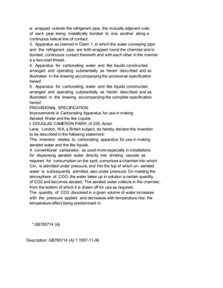 is wrapped outside the refrigerant pipe, the mutually adjacent coils
of each pipe being metallically bonded to one another along a
continuous helical line of contact.
3. Apparatus as claimed in Claim 1, in which the water conveying pipe
and the refrigerant pipe are both wrapped round the chamber and in
bonded, continuous contact therewith and with each other in the manner
a a two-start thread.
4. Apparatus for carbonating water and like liquids constructed,
arranged and operating substantially as herein described and as
illustrated in the drawing accompanying the provisional specification
hereof.
5. Apparatus for carbonating water and like liquids constructed,
arranged and operating substantially as herein described and as
illustrated in the drawing accompanying the complete specification
hereof.
PROVISIONAL SPECIFICATION
Improvements in Carbonating Apparatus for use in making
Aerated Water and the like Liquids
I, DOUGLAS CAMERON PARR, of 225, Acton
Lane, London, WA, a British subject, do hereby declare this invention
to be described in the following statement:
This invention relates to carbonating apparatus for use in making
aerated water and the like liquids.
A conventional carbonator, as used more especially in installations
for dispensing aerated water directly into drinking vessels as
required for consumption on the spot, comprises a chamber into which
Cm, is admitted under pressure, and into the top of which un- aerated
water is subsequently admitted, also under pressure. On meeting the
atmosphere of COO, the water takes up in solution a certain quantity
of CO2 and becomes aerated. The aerated water collects in the chamber,
from the bottom of which it is drawn off for use as required.
The quantity of CO2 dissolved in a given volume of water increases
with the pressure applied and decreases with temperature rise, the
temperature effect being predominant in
* GB785714 (A)
Description: GB785714 (A) ? 1957-11-06
 