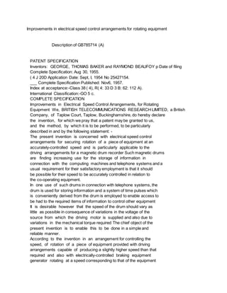Improvements in electrical speed control arrangements for rotating equipment
Description of GB785714 (A)
PATENT SPECIFICATION
Inventors: GEORGE, THOMAS BAKER and RAYMOND BEAUFOY p Date of filing
Complete Specification: Aug 30, 1955.
( 4 J 20D Application Date: Sept, I, 1954 No 25427154.
___ Complete Specification Published: Nov6, 1957.
Index at acceptance:-Class 38 ( 4), R( 4: 33 D 3 B: 62: 112 A).
International Classification:-GO 5 c.
COMPLETE SPECIFICATION
Improvements in Electrical Speed Control Arrangements, for Rotating
Equipment We, BRITISH TELECOMMUNICATIONS RESEARCH LIMITED, a British
Company, of Taplow Court, Taplow, Buckinghamshire, do hereby declare
the invention, for which we pray that a patent may be granted to us,
and the method, by which it is to be performed, to be particularly
described in and by the following statement: -
The present invention is concerned with electrical speed control
arrangements for securing rotation of a piece of equipment at an
accurately-controlled speed and is particularly applicable to the
driving arrangements for a magnetic drum recorder Such magnetic drums
are finding increasing use for the storage of information in
connection with the computing machines and telephone systems and a
usual requirement for their satisfactory employment is that it should
be possible for their speed to be accurately controlled in relation to
the co-operating equipment.
In one use of such drums in connection with telephone systems, the
drum is used for storing information and a system of time pulses which
is conveniently derived from the drum is employed to enable access to
be had to the required items of information to control other equipment
It is desirable however that the speed of the drum should vary as
little as possible in consequence of variations in the voltage of the
source from which the driving motor is supplied and also due to
variations in the mechanical torque required The chief object of the
present invention is to enable this to be done in a simple and
reliable manner.
According to the invention in an arrangement for controlling the
speed, of rotation of a piece of equipment provided with driving
arrangements capable of producing a slightly higher speed than that
required and also with electrically-controlled braking equipment
generator rotating at a speed corresponding to that of the equipment
 