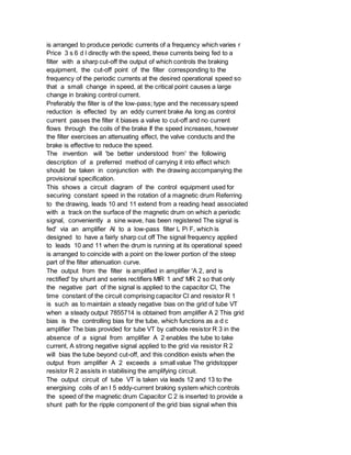is arranged to produce periodic currents of a frequency which varies r
Price 3 s 6 d l directly wth the speed, these currents being fed to a
filter with a sharp cut-off the output of which controls the braking
equipment, the cut-off point of the filter corresponding to the
frequency of the periodic currents at the desired operational speed so
that a small change in speed, at the critical point causes a large
change in braking control current.
Preferably the filter is of the low-pass; type and the necessary speed
reduction is effected by an eddy current brake As long as control
current passes the filter it biases a valve to cut-off and no current
flows through the coils of the brake If the speed increases, however
the filter exercises an attenuating effect, the valve conducts and the
brake is effective to reduce the speed.
The invention will 'be better understood from' the following
description of a preferred method of carrying it into effect which
should be taken in conjunction with the drawing accompanying the
provisional specification.
This shows a circuit diagram of the control equipment used for
securing constant speed in the rotation of a magnetic drum Referring
to the drawing, leads 10 and 11 extend from a reading head associated
with a track on the surface of the magnetic drum on which a periodic
signal, conveniently a sine wave, has been registered The signal is
fed' via an amplifier Al to a low-pass filter L Pi F, which is
designed to have a fairly sharp cut off The signal frequency applied
to leads 10 and 11 when the drum is running at its operational speed
is arranged to coincide with a point on the lower portion of the steep
part of the filter attenuation curve.
The output from the filter is amplified in amplifier 'A 2, and is
rectified' by shunt and series rectifiers MIR 1 and' MR 2 so that only
the negative part of the signal is applied to the capacitor Cl, The
time constant of the circuit comprising capacitor Cl and resistor R 1
is such as to maintain a steady negative bias on the grid of tube VT
when a steady output 7855714 is obtained from amplifier A 2 This grid
bias is the controlling bias for the tube, which functions as a d c
amplifier The bias provided for tube VT by cathode resistor R 3 in the
absence of a signal from amplifier A 2 enables the tube to take
current, A strong negative signal applied to the grid via resistor R 2
will bias the tube beyond cut-off, and this condition exists when the
output from amplifier A 2 exceeds a small value The gridstopper
resistor R 2 assists in stabilising the amplifying circuit.
The output circuit of tube VT is taken via leads 12 and 13 to the
energising coils of an I 5 eddy-current braking system which controls
the speed of the magnetic drum Capacitor C 2 is inserted to provide a
shunt path for the ripple component of the grid bias signal when this
 