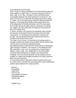 is not sufficient to cut off the tube.
When the drum is being accelerated to its normal operating speed, the
signal applied to leads 10 and '11 will have a frequency within the
pass range of the filter, the output of which will therefore have
considerable amplitude This will be sufficient to cut off tube VT, and
there will thus be no current fed to the braking system As the speed
of rotation of the drum approaches closely the operating speed, the
frequency of the signal fed to the filter will correspond to the foot
of the steep portion of the filter attenuation curve The output signal
from the filter will now be slightly reduced in amplitude, so reducing
the negative grid bias of the tube and' allowing a small current to
flow in ihe braking circuit.
A further increase in drum speed to the operational value will bring
the frequency of the signal to that at the working point on the filter
characteristic, At this frequency the attenuation in the filter will
be high, and, the grid bias will be quite small, so that the tube is
enabled to take almost its full current.
The effect of this amount of current fed to the braking system is
arranged to balance the excess torque available from the driving motor
when the drum is running at its operational speed.
Any slight fluctuations in speed from this value produce corresponding
signal frequency variations, and because of the steepness of the
filter attenuation curve near the working point, a large change in
braking current results This amplification of the control signal
minimises speed changes due to changes in the driving torque.
Preferably the drum is electrically driven and the braking current is
supplied to magnet coils arranged to operate on an eddy current disc
fixed to the drum assembly.
It will be obvious that an alternative method of speed control could
be used in which a normally non-conducting tube is made conducting by
positive signals obtained from a high-pass filter.
* Sitemap
* Accessibility
* Legal notice
* Terms of use
* Last updated: 08.04.2015
* Worldwide Database
* 5.8.23.4; 93p
* GB785715 (A)
 