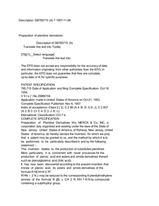 Description: GB785715 (A) ? 1957-11-06
Preparation of pteridine derivatives
Description of GB785715 (A)
Translate this text into Tooltip
[75][(1)__Select language]
Translate this text into
The EPO does not accept any responsibility for the accuracy of data
and information originating from other authorities than the EPO; in
particular, the EPO does not guarantee that they are complete,
up-to-date or fit for specific purposes.
PATENT SPECIFICATION
785,715 Date of Application and filing Complete Specification: Oct 18,
1954.
V 9 l o {  No 29966154.
Application made in United States of America on Oct 21, 1953.
Complete Specification Published: Nov 6, 1957.
Index at acceptance:-Class 2 ( 3), C 2 86 (A 4: B: D: G 9: J), C 2 837
(A 3: B 3: Cl: C 4: D 3: J: K: L).
International Classification:-CO 7 d.
COMPLETE SPECIFICATION
Preparation of Pteridine Derivatives We, MERCK & Co, INC, a
corporation duly organised and existing under the laws of the State of
New Jersey, United States of America, of Rahway, New Jersey, United
States of America, do hereby declare the invention, for which we pray
that a patent may be granted to us, and the method by which it is to
be performed, to be particularly described in and by the following
statement: -
This invention relates to the production of substituted pteridines
More particularly, it is concerned with novel processes for the
production of pteroic acid and esters and amide derivatives thereof
such as pteroylglutamic acid (folic acid).
It has now been discovered according to the present invention that
imines of pteroic acid, its esters and amido derivatives of the
formula R NCH=N C R".
R'HN i 2 N J may be reduced to the corresponding 6-pteridylmethylene
amines of the formula R jj$( y CH 2 N IVH 1 N N by compounds
containing a sulphhydryl group.
 