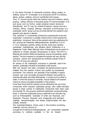 In the above formulas R represents a hydroxy, alkoxy, aryloxy, or
aralkoxy group, R 1 is hydrogen or an acyl group and R" is a hydroxy,
alkoxy, aryloxy, aralkoxy, amino or substituted amino group.
Thus, R may be a group other than hydroxy such as a methoxy, ethoxy,
propoxy, butoxy, phenoxy or benzyloxy group, R' may be hydrogen or an
acyl group such as formyl, acetyl, propionyl, butyryl, benzoyl or
phenylacetyl, and R' may be, instead of hydroxy, a group such as a
methoxy, ethoxy, propoxy, phenoxy, benzyloxy or amino group, or a
substituted amino group such as an amide derived from glutamic acid,
aspartic acid, glycine or alanine.
This reduction is conveniently achieved by contacting the imine and
sulphhydryl compound in a suitable solvent which is inert towards the
sulphhydryl compound Some of the solvents which are satisfactory for
this purpose are Cellosolve, Methylcellosolvee, ButyllPrice 3 s 6 d l
0 3 C k, cellosolve, pyridine, tertiary amines, acetic acid, dioxane,
substituted methylamines, and ethylene glycol (Cellosolve is a
Registered Trade Mark) Although lower temperatures can be used it is
preferred to employ elevated temperatures of about 100-170 C in
effecting the reaction Reflux temperatures may be conveniently used if
desired The time required to complete the reaction will vary with the
reactants, solvent and temperature but ordinarily reaction times of
from 2 to 16 hours are sufficient.
An excess of the sulphhydryl compound is generally used in the
reaction, preferably a twofold to twelvefold molar excess.
After the reaction has been completed the desired product may be
isolated from the reaction mixture and purified by conventional
procedures The products are generally of low solubility in organic
solvents and may be readily recovered by filtration and purified by
washing with ether and water Alternatively, a solvent such as ether or
water, in which the product is insoluble, may be added to the reaction
mixture to ensure complete precipitation of the product.
It has been found that this reaction can be effected by the use of any
compounds which possess sulphhydryl groups, also called mercapto
groups A large number of sulphhydryl compounds have been used
successfully for this purpose, preferred sulphhydryl compounds being
those in which the sulphhydryl group is attached to an aromatic ring,
such as fl-thionaphthol, examples of which are thiocresol, and
thiophenol Thiourea, thioacetic acid, thioglycollic acid, hydrogen
sulphide, benzylmercaptan and tertiary butylmercaptan are also
suitable, however.
The 6-pteridylmethylene imines used in this invention as starting
materials, such as a 2amino or
2-acylamino-4-hydroxy-6-methylenepterine, are conveniently prepared
according to methods available in the art Certain
 