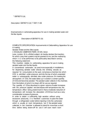 * GB785713 (A)
Description: GB785713 (A) ? 1957-11-06
Improvements in carbonating apparatus for use in making aerated water and
the like liquids
Description of GB785713 (A)
COMPLETE SPECIFICATION improvements in CalbonatilnLg Apparatus for use
in making
Aerated Water and the Slte Liqwds
I, DOUGLAS CAMERON PARR, Of 225, Acton
Lane, London, W.4, a British subject, do hereby declare the invention,
for which i pray that a patent may be granted to me, and the method by
which it is to be performed, to be particularly described in and by
the following statement:
This invention relates to carbonating apparatus for use in making
aerated water and the like liquids.
A conventional carbonator, as used more especially in installations
for dispensing aerated water directly into drinking vessels as
required for consumption on the spot, comprises a chamber into which
CO2 is admitted under pressure, and into the top of which unaerated
water is subsequently admitted, also under pressure. On meeting the
atmosphere of CO2, the water takes up in solution a certain quantity
of CO2 and becomes aerated. The aerated water collects in the chamber,
from the bottom of which it is drawn ofE for use as required.
The quantity of COss dissolved in a given volume of water increases
with the pressure applied and decreases with temperature rise, the
temperature effect being predominant in that a moderate reduction of
temperature will increase the absorption of CO2 as much as a very
considerable increase of pressure.
In order to obtain a sufficiently high aeration without using
excessive pressures, it is therefore customary to pass the water
through a refrigerated cooler before injecting it into the carbonator
which is usually at room temperature, but if the aerated water
collected in the chamber is allowed to stand for more than a short
time before being drawn-off for use it will soon reach room
 