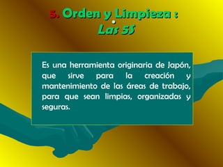 ··
Es una herramienta originaria de Japón,
que sirve para la creación y
mantenimiento de las áreas de trabajo,
para que sean limpias, organizadas y
seguras.
5.5. Orden y Limpieza :Orden y Limpieza :
Las 5SLas 5S
 
