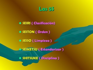 • SEIRISEIRI ( Clasificación)( Clasificación)
• SEITONSEITON ( Orden )( Orden )
• SEISOSEISO ( Limpieza )( Limpieza )
• SEIKETSUSEIKETSU ( Estandarizar )( Estandarizar )
• SHITSUKESHITSUKE ( Disciplina( Disciplina ))
Las 5SLas 5S
 