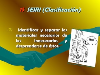 1S1S SEIRI (Clasificación)SEIRI (Clasificación)
 Identificar y separar losIdentificar y separar los
materiales necesarios demateriales necesarios de
loslos innecesarios yinnecesarios y
desprenderse de éstos.desprenderse de éstos.
 