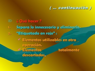 ( … continuación )( … continuación )
 ¿ Qué hacer ?¿ Qué hacer ?
1.1. Separa lo innecesario y eliminarlo.Separa lo innecesario y eliminarlo.
2.2. ““Etiquetado en rojo” :Etiquetado en rojo” :
 Elementos utilizables enElementos utilizables en otraotra
operación.operación.
 Elementos totalmenteElementos totalmente
descartadosdescartados..
 