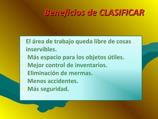 Beneficios de CLASIFICARBeneficios de CLASIFICAR
• El área de trabajo queda libre de cosas
inservibles.
• Más espacio para los objetos útiles.
• Mejor control de inventarios.
• Eliminación de mermas.
• Menos accidentes.
• Más seguridad.
 