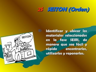 2S2S SEITON (Orden)SEITON (Orden)
 Identificar y ubicar losIdentificar y ubicar los
materiales seleccionadosmateriales seleccionados
en la fase SEIRI, deen la fase SEIRI, de
manera que sea fácil ymanera que sea fácil y
rápido encontrarlos,rápido encontrarlos,
utilizarlos y reponerlos.utilizarlos y reponerlos.
 