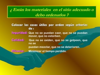 Colocar las cosas útiles por orden según criteriosColocar las cosas útiles por orden según criterios
de :de :
Seguridad:Seguridad: Que no se puedan caer, que no se puedan
mover, que no estorben.
Calidad:Calidad: Que no se oxiden, que no se golpeen, que
no se
puedan mezclar, que no se deterioren.
Eficacia:Eficacia: Minimizar el tiempo perdido.
¿ Están los materiales en el sitio adecuado o
debo ordenarlos ?
 