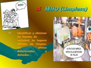 3S3S SEISO (Limpieza)SEISO (Limpieza)
 Identificar y eliminar
las fuentes de
suciedad, los lugares
difíciles de limpiar,
las piezas
deterioradas o
dañadas .
 