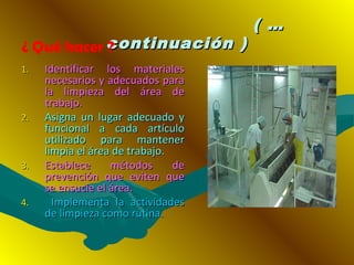 ( …( …
continuación )continuación )
1.1. Identificar los materialesIdentificar los materiales
necesarios y adecuados paranecesarios y adecuados para
la limpieza del área dela limpieza del área de
trabajo.trabajo.
2.2. Asigna un lugar adecuado yAsigna un lugar adecuado y
funcional a cada artículofuncional a cada artículo
utilizado para mantenerutilizado para mantener
limpia el área de trabajo.limpia el área de trabajo.
3.3. Establece métodos deEstablece métodos de
prevención que eviten queprevención que eviten que
se ensucie el área.se ensucie el área.
4.4. Implementa la actividadesImplementa la actividades
de limpieza como rutina.de limpieza como rutina.
¿ Qué hacer ?
 
