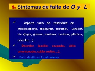  Aspecto sucio del taller/área de
trabajo/oficina, máquinas, personas, servicios,
etc. (fugas, goteras, maderas, cartones, plásticos,
poca luz, ...).
 Desorden (pasillos ocupados, útiles
amontonados, cables sueltos, ...).
 Falta de sitio en los almacenes.
1. Síntomas de falta de O y L
 