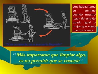 “ Más importante que limpiar algo,
es no permitir que se ensucie".
Una buena tarea
se termina
cuando nuestro
lugar de trabajo
queda igual o
mejor que como
lo encontramos.
 