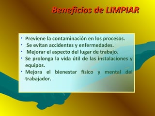 Beneficios de LIMPIARBeneficios de LIMPIAR
• Previene la contaminación en los procesos.
• Se evitan accidentes y enfermedades.
• Mejorar el aspecto del lugar de trabajo.
• Se prolonga la vida útil de las instalaciones y
equipos.
• Mejora el bienestar físico y mental del
trabajador.
 