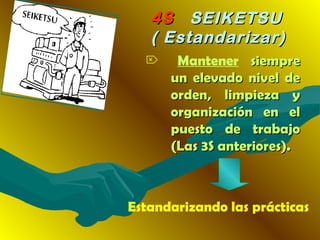 4S4S SEIKETSUSEIKETSU
( Estandarizar)( Estandarizar)
 Mantener siempresiempre
un elevado nivel deun elevado nivel de
orden, limpieza yorden, limpieza y
organización en elorganización en el
puesto de trabajopuesto de trabajo
(Las 3S anteriores).(Las 3S anteriores).
Estandarizando las prácticas
 