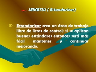 …… SEIKETSU ( Estandarizar)SEIKETSU ( Estandarizar)
 Estandarizar crea un área de trabajo
libre de listas de control; si se aplican
buenos estándares entonces será más
fácil mantener y continuar
mejorando.
 
