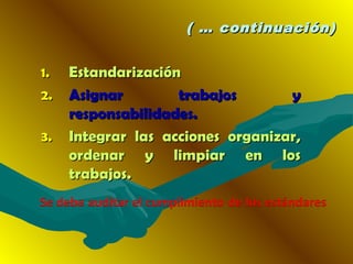 ( … continuación)( … continuación)
1.1. EstandarizaciónEstandarización
2.2. Asignar trabajos yAsignar trabajos y
responsabilidades.responsabilidades.
3.3. Integrar las acciones organizar,Integrar las acciones organizar,
ordenar y limpiar en losordenar y limpiar en los
trabajos.trabajos.
 