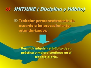 5S5S SHITSUKE ( Disciplina y Hábito)SHITSUKE ( Disciplina y Hábito)
 Trabajar permanentemente deTrabajar permanentemente de
acuerdo a los procedimientosacuerdo a los procedimientos
estandarizados.estandarizados.
Permitir adquirir el hábito de suPermitir adquirir el hábito de su
práctica y mejora continua en elpráctica y mejora continua en el
trabajo diario.trabajo diario.
 