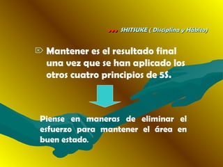 …… SHITSUKE ( Disciplina y Hábito)SHITSUKE ( Disciplina y Hábito)
 Mantener es el resultado final
una vez que se han aplicado los
otros cuatro principios de 5S.
Piense en maneras de eliminar el
esfuerzo para mantener el área en
buen estado.
 