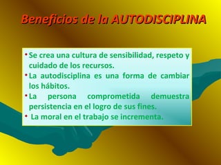 Beneficios de la AUTODISCIPLINABeneficios de la AUTODISCIPLINA
•Se crea una cultura de sensibilidad, respeto y
cuidado de los recursos.
•La autodisciplina es una forma de cambiar
los hábitos.
•La persona comprometida demuestra
persistencia en el logro de sus fines.
• La moral en el trabajo se incrementa.
 