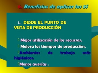 6.6. Beneficios de aplicar las 5SBeneficios de aplicar las 5S
1.1. DESDE EL PUNTO DEDESDE EL PUNTO DE
VISTA DE PRODUCCIÓNVISTA DE PRODUCCIÓN
 Mejor utilización de los recursos.Mejor utilización de los recursos.
 Mejora los tiempos de producción.Mejora los tiempos de producción.
Ambientes de trabajo másAmbientes de trabajo más
higiénicos.higiénicos.
Menos averías .Menos averías .
 