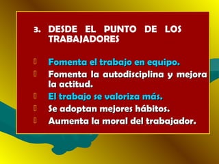 3. DESDE EL PUNTO DE LOS
TRABAJADORES
 Fomenta el trabajo en equipo.Fomenta el trabajo en equipo.
 Fomenta la autodisciplina y mejoraFomenta la autodisciplina y mejora
la actitud.la actitud.
 El trabajo se valoriza más.El trabajo se valoriza más.
 Se adoptan mejores hábitos.Se adoptan mejores hábitos.
 Aumenta la moral del trabajador.Aumenta la moral del trabajador.
 
