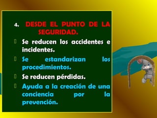 4.4. DESDE EL PUNTO DE LA
SEGURIDAD.
 Se reducen los accidentes eSe reducen los accidentes e
incidentes.incidentes.
 Se estandarizan losSe estandarizan los
procedimientos.procedimientos.
 Se reducen pérdidas.Se reducen pérdidas.
 Ayuda a la creación de unaAyuda a la creación de una
conciencia por laconciencia por la
prevención.prevención.
 