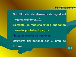 ... continuación... continuación
 No utilización de elementos de seguridad
(gafas, extintores, ...).
 Elementos de máquina rotos o que faltan
(relojes, pantallas, topes, ...).
 Excesivas averías de máquinas.
 Desinterés del personal por su área de
trabajo.
 