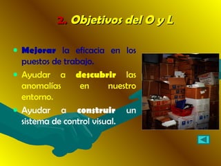 2.2. Objetivos del O y LObjetivos del O y L
• Mejorar la eficacia en los
puestos de trabajo.
• Ayudar a descubrir las
anomalías en nuestro
entorno.
• Ayudar a construir un
sistema de control visual.
 