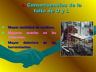 4.4. Consecuencias de laConsecuencias de la
falta de O y Lfalta de O y L
• Mayor cantidad de residuos.
• Mayores averías en las
máquinas.
• Mayor deterioro de las
herramientas.
 