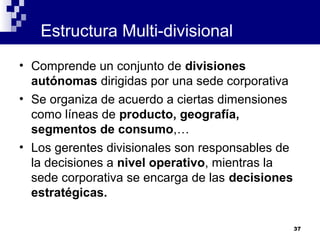 Estructura Multi-divisional
• Comprende un conjunto de divisiones
  autónomas dirigidas por una sede corporativa
• Se organiza de acuerdo a ciertas dimensiones
  como líneas de producto, geografía,
  segmentos de consumo,…
• Los gerentes divisionales son responsables de
  la decisiones a nivel operativo, mientras la
  sede corporativa se encarga de las decisiones
  estratégicas.

                                                  37
 
