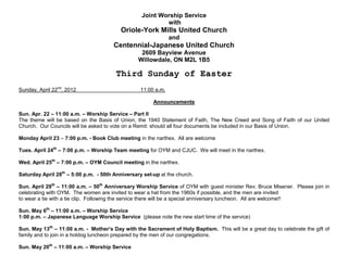 Joint Worship Service
                                                          with
                                          Oriole-York Mills United Church
                                                               and
                                       Centennial-Japanese United Church
                                                  2609 Bayview Avenue
                                                 Willowdale, ON M2L 1B5

                                        Third Sunday of Easter
Sunday, April 22nd, 2012                          11:00 a.m.

                                                       Announcements

Sun. Apr. 22 – 11:00 a.m. – Worship Service – Part II
The theme will be based on the Basis of Union, the 1940 Statement of Faith, The New Creed and Song of Faith of our United
Church. Our Councils will be asked to vote on a Remit: should all four documents be included in our Basis of Union.

Monday April 23 – 7:00 p.m. - Book Club meeting in the narthex. All are welcome

Tues. April 24th – 7:00 p.m. – Worship Team meeting for OYM and CJUC. We will meet in the narthex.

Wed. April 25th – 7:00 p.m. – OYM Council meeting in the narthex.

Saturday April 28th – 5:00 p.m. - 50th Anniversary set-up at the church.

Sun. April 29th – 11:00 a.m. – 50th Anniversary Worship Service of OYM with guest minister Rev. Bruce Misener. Please join in
celebrating with OYM. The women are invited to wear a hat from the 1960s if possible, and the men are invited
to wear a tie with a tie clip. Following the service there will be a special anniversary luncheon. All are welcome!!

Sun. May 6th – 11:00 a.m. – Worship Service
1:00 p.m. – Japanese Language Worship Service (please note the new start time of the service)

Sun. May 13th – 11:00 a.m. - Mother’s Day with the Sacrament of Holy Baptism. This will be a great day to celebrate the gift of
family and to join in a hotdog luncheon prepared by the men of our congregations.

Sun. May 20th – 11:00 a.m. – Worship Service
 