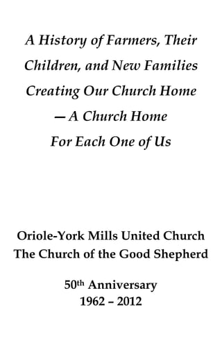A History of Farmers, Their
 Children, and New Families
 Creating Our Church Home
      ― A Church Home
     For Each One of Us




Oriole-York Mills United Church
The Church of the Good Shepherd

        50th Anniversary
           1962 – 2012
 