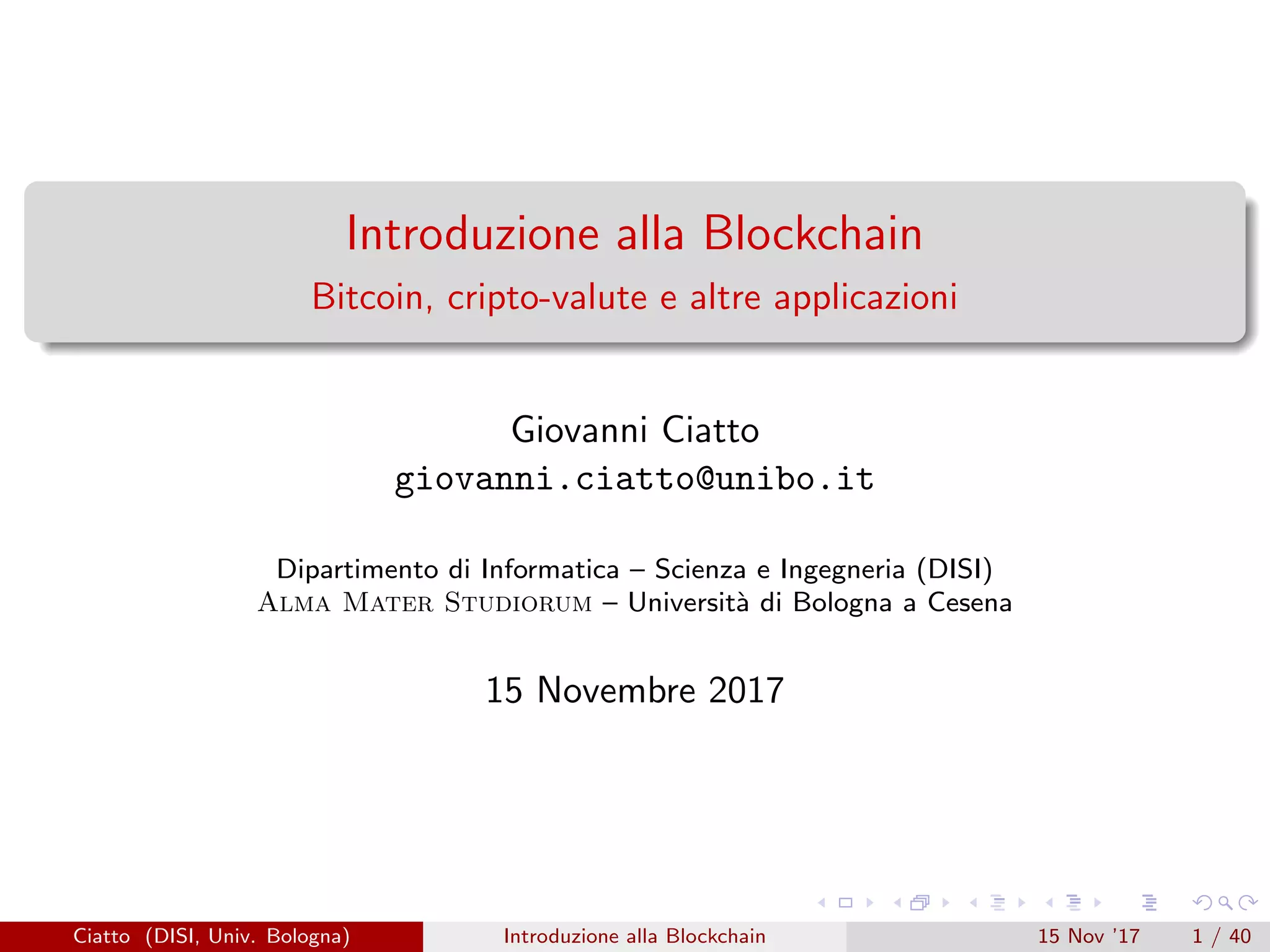 Introduzione alla Blockchain
Bitcoin, cripto-valute e altre applicazioni
Giovanni Ciatto
giovanni.ciatto@unibo.it
Dipartimento di Informatica – Scienza e Ingegneria (DISI)
Alma Mater Studiorum – Universit`a di Bologna a Cesena
15 Novembre 2017
Ciatto (DISI, Univ. Bologna) Introduzione alla Blockchain 15 Nov ’17 1 / 40
 