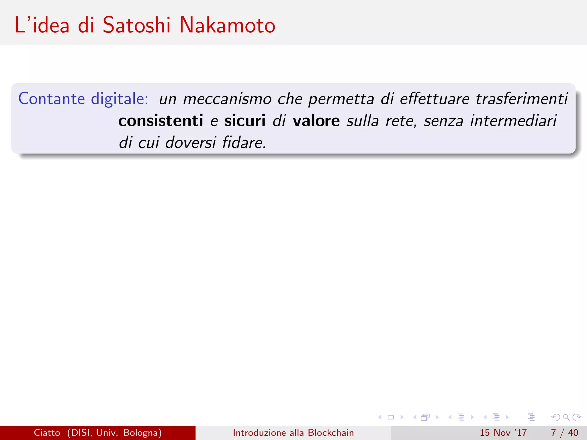 L’idea di Satoshi Nakamoto
Contante digitale: un meccanismo che permetta di eﬀettuare trasferimenti
consistenti e sicuri di valore sulla rete, senza intermediari
di cui doversi ﬁdare.
Ciatto (DISI, Univ. Bologna) Introduzione alla Blockchain 15 Nov ’17 7 / 40
 