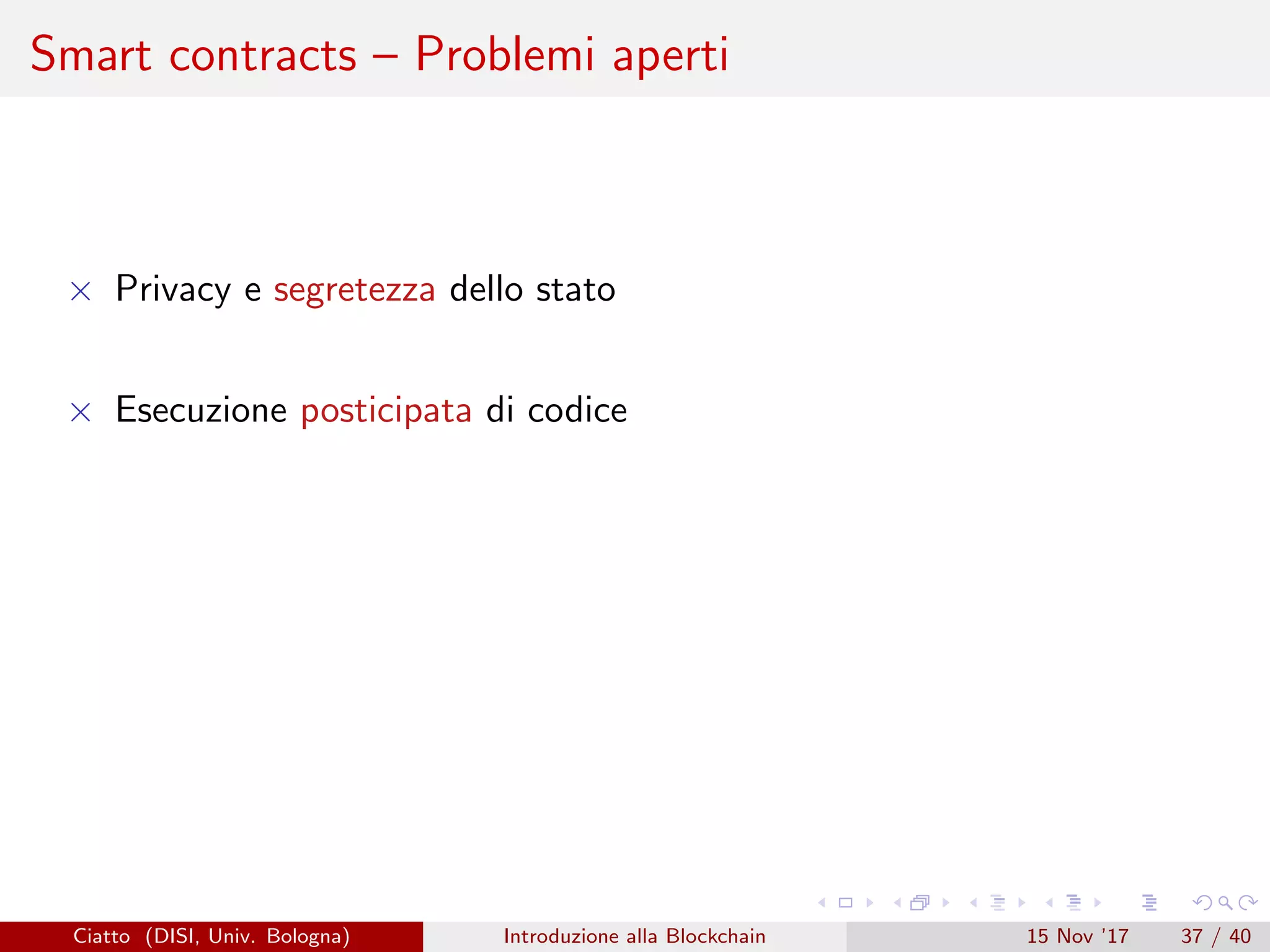 Smart contracts – Problemi aperti
× Privacy e segretezza dello stato
× Esecuzione posticipata di codice
Ciatto (DISI, Univ. Bologna) Introduzione alla Blockchain 15 Nov ’17 37 / 40
 