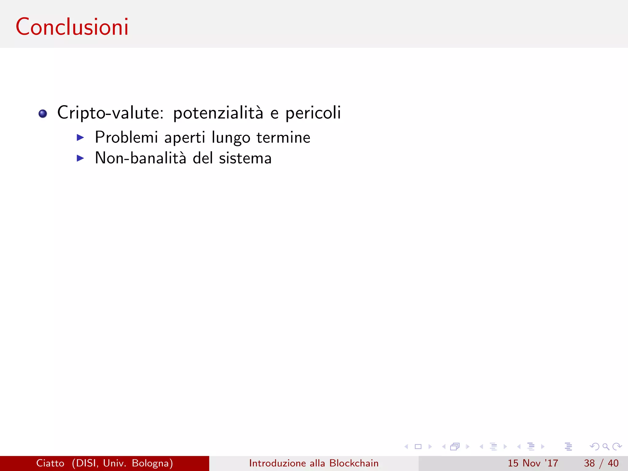 Conclusioni
Cripto-valute: potenzialit`a e pericoli
Problemi aperti lungo termine
Non-banalit`a del sistema
Ciatto (DISI, Univ. Bologna) Introduzione alla Blockchain 15 Nov ’17 38 / 40
 