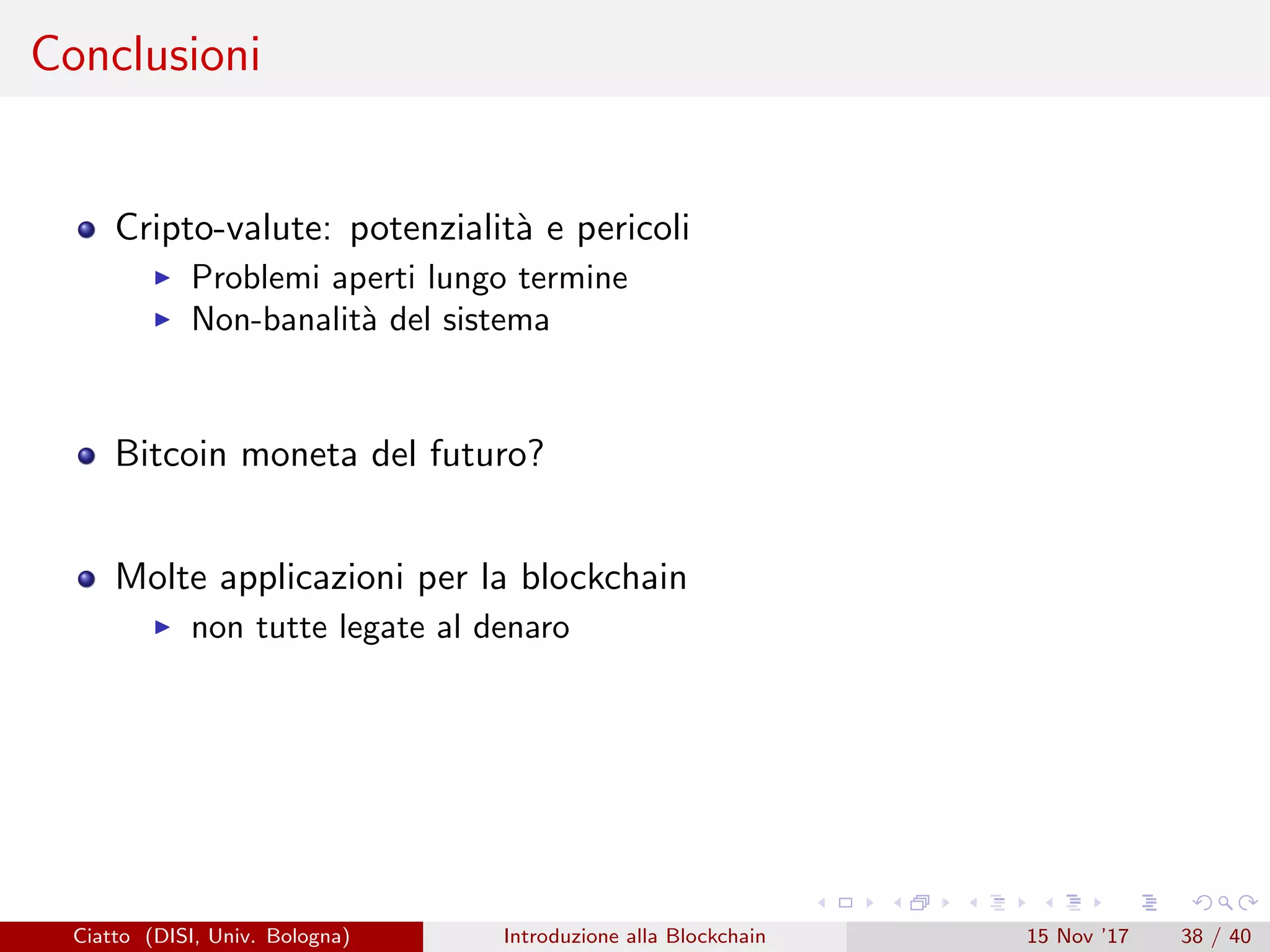 Conclusioni
Cripto-valute: potenzialit`a e pericoli
Problemi aperti lungo termine
Non-banalit`a del sistema
Bitcoin moneta del futuro?
Molte applicazioni per la blockchain
non tutte legate al denaro
Ciatto (DISI, Univ. Bologna) Introduzione alla Blockchain 15 Nov ’17 38 / 40
 
