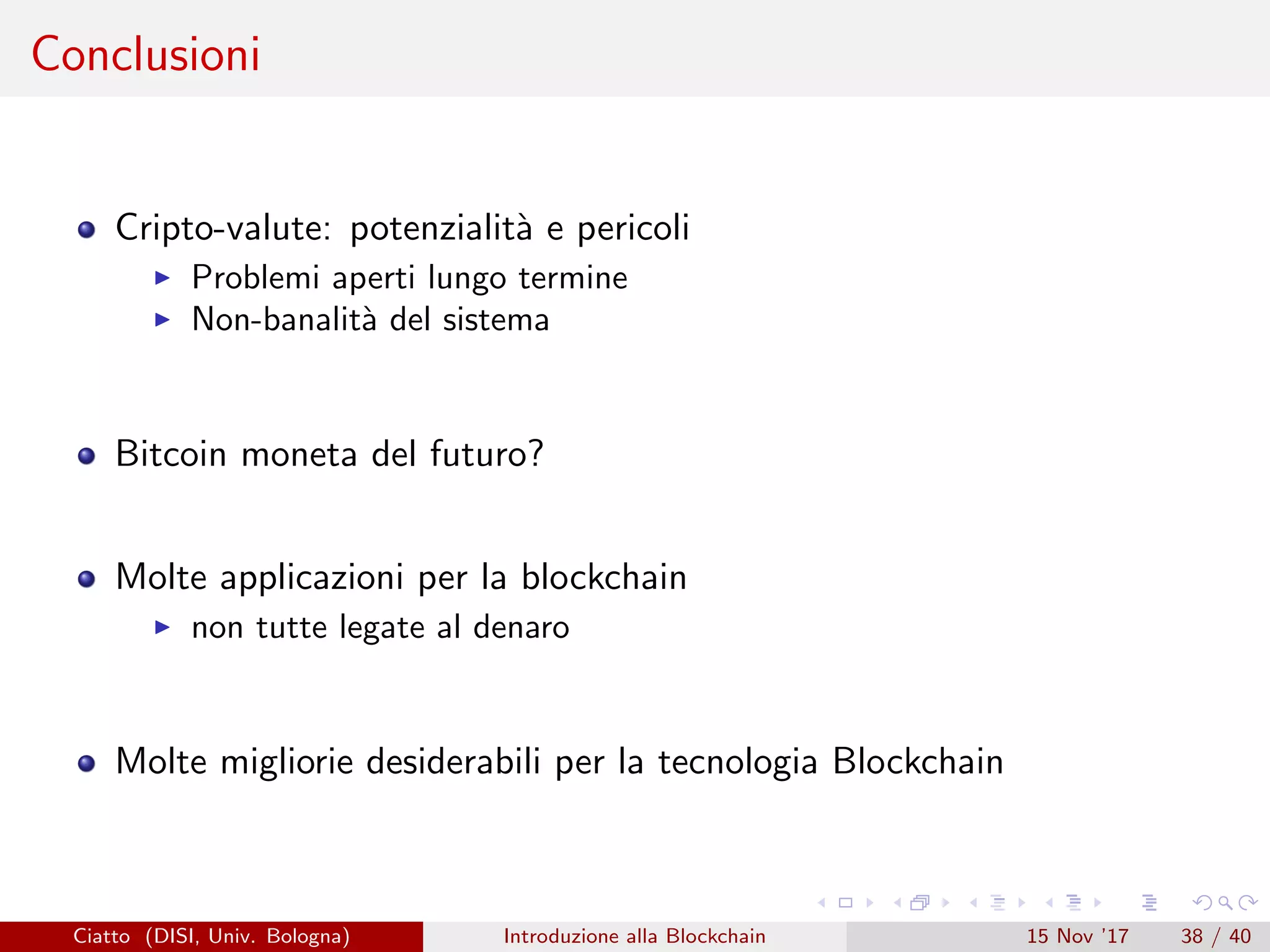 Conclusioni
Cripto-valute: potenzialit`a e pericoli
Problemi aperti lungo termine
Non-banalit`a del sistema
Bitcoin moneta del futuro?
Molte applicazioni per la blockchain
non tutte legate al denaro
Molte migliorie desiderabili per la tecnologia Blockchain
Ciatto (DISI, Univ. Bologna) Introduzione alla Blockchain 15 Nov ’17 38 / 40
 