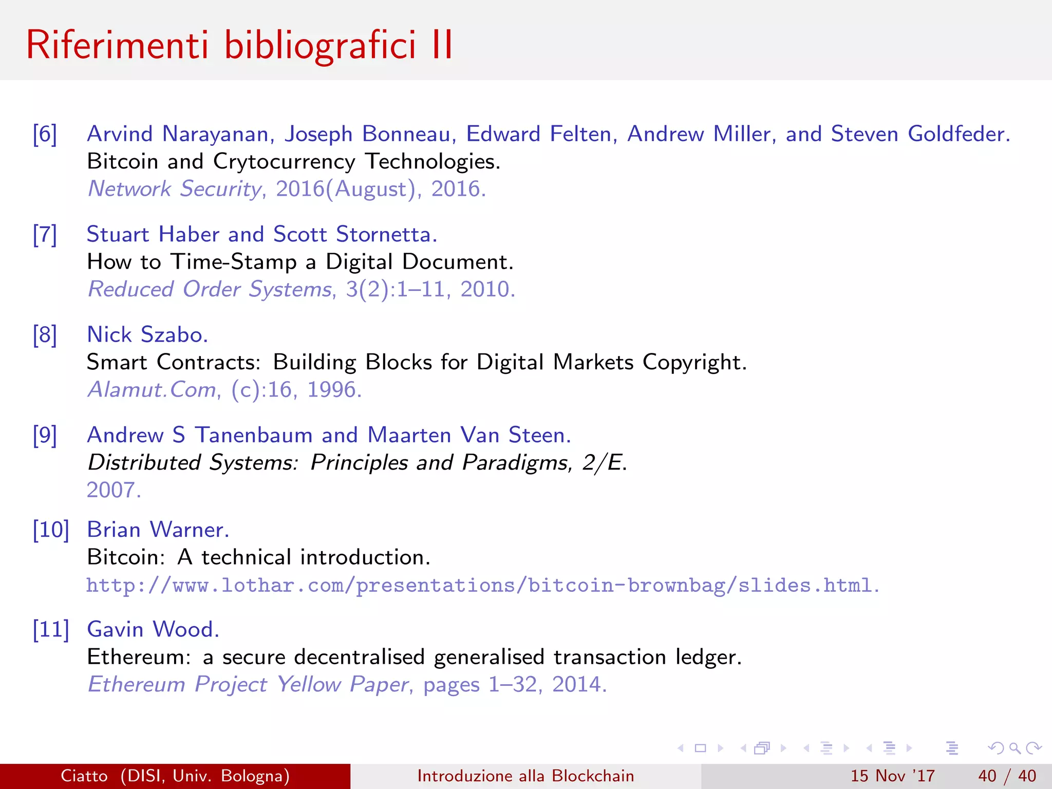 Riferimenti bibliograﬁci II
[6] Arvind Narayanan, Joseph Bonneau, Edward Felten, Andrew Miller, and Steven Goldfeder.
Bitcoin and Crytocurrency Technologies.
Network Security, 2016(August), 2016.
[7] Stuart Haber and Scott Stornetta.
How to Time-Stamp a Digital Document.
Reduced Order Systems, 3(2):1–11, 2010.
[8] Nick Szabo.
Smart Contracts: Building Blocks for Digital Markets Copyright.
Alamut.Com, (c):16, 1996.
[9] Andrew S Tanenbaum and Maarten Van Steen.
Distributed Systems: Principles and Paradigms, 2/E.
2007.
[10] Brian Warner.
Bitcoin: A technical introduction.
http://www.lothar.com/presentations/bitcoin-brownbag/slides.html.
[11] Gavin Wood.
Ethereum: a secure decentralised generalised transaction ledger.
Ethereum Project Yellow Paper, pages 1–32, 2014.
Ciatto (DISI, Univ. Bologna) Introduzione alla Blockchain 15 Nov ’17 40 / 40
 