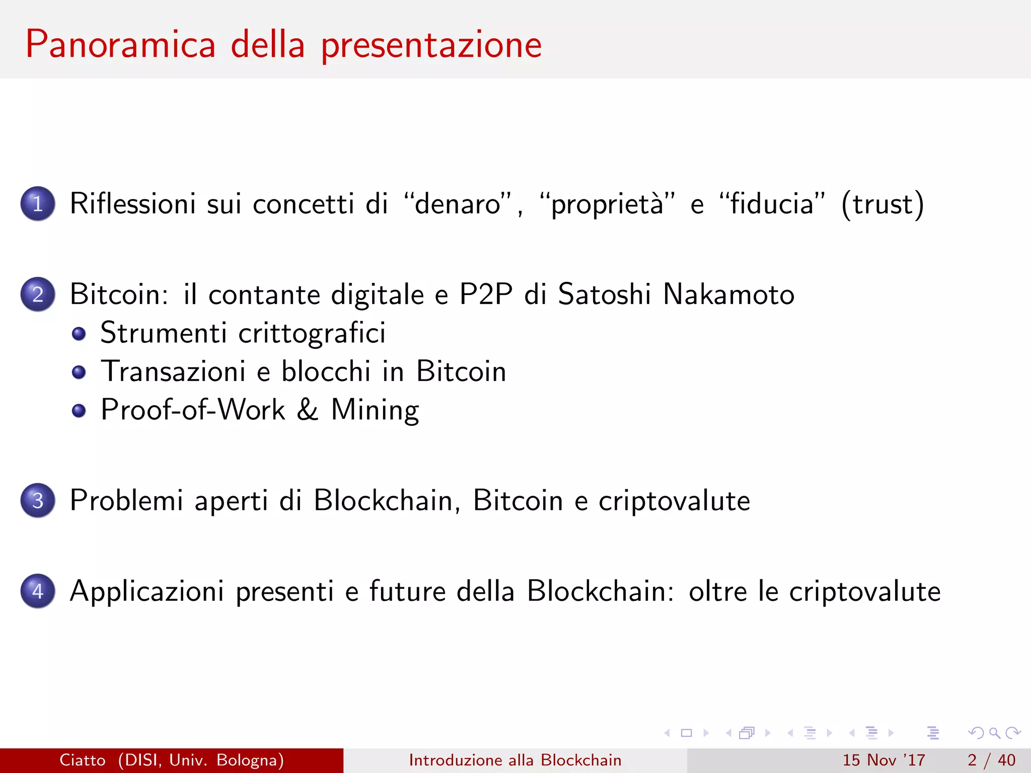 Panoramica della presentazione
1 Riﬂessioni sui concetti di “denaro”, “propriet`a” e “ﬁducia” (trust)
2 Bitcoin: il contante digitale e P2P di Satoshi Nakamoto
Strumenti crittograﬁci
Transazioni e blocchi in Bitcoin
Proof-of-Work & Mining
3 Problemi aperti di Blockchain, Bitcoin e criptovalute
4 Applicazioni presenti e future della Blockchain: oltre le criptovalute
Ciatto (DISI, Univ. Bologna) Introduzione alla Blockchain 15 Nov ’17 2 / 40
 